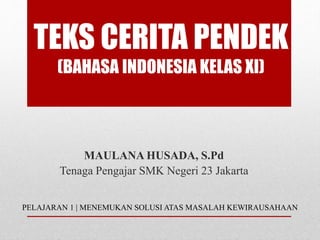 TEKS CERITA PENDEK
(BAHASA INDONESIA KELAS XI)
MAULANA HUSADA, S.Pd
Tenaga Pengajar SMK Negeri 23 Jakarta
PELAJARAN 1 | MENEMUKAN SOLUSI ATAS MASALAH KEWIRAUSAHAAN
 