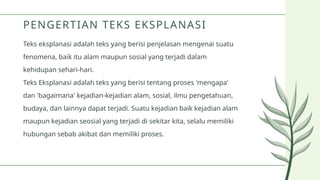 Teks eksplanasi adalah teks yang berisi penjelasan mengenai suatu
fenomena, baik itu alam maupun sosial yang terjadi dalam
kehidupan sehari-hari.
Teks Eksplanasi adalah teks yang berisi tentang proses 'mengapa'
dan 'bagaimana' kejadian-kejadian alam, sosial, ilmu pengetahuan,
budaya, dan lainnya dapat terjadi. Suatu kejadian baik kejadian alam
maupun kejadian seosial yang terjadi di sekitar kita, selalu memiliki
hubungan sebab akibat dan memiliki proses.
PENGERTIAN TEKS EKSPLANASI
 