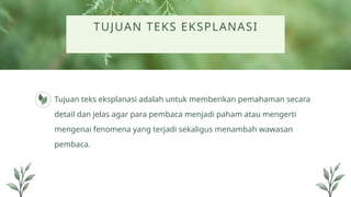 TUJUAN TEKS EKSPLANASI
Tujuan teks eksplanasi adalah untuk memberikan pemahaman secara
detail dan jelas agar para pembaca menjadi paham atau mengerti
mengenai fenomena yang terjadi sekaligus menambah wawasan
pembaca.
 