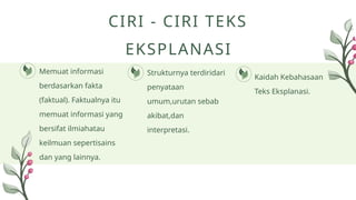 Memuat informasi
berdasarkan fakta
(faktual). Faktualnya itu
memuat informasi yang
bersifat ilmiahatau
keilmuan sepertisains
dan yang lainnya.
Strukturnya terdiridari
penyataan
umum,urutan sebab
akibat,dan
interpretasi.
Kaidah Kebahasaan
Teks Eksplanasi.
CIRI - CIRI TEKS
EKSPLANASI
 