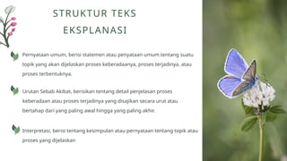 Pernyataan umum, berisi statemen atau penyataan umum tentang suatu
topik yang akan dijelaskan proses keberadaanya, proses terjadinya, atau
proses terbentuknya.
STRUKTUR TEKS
EKSPLANASI
Urutan Sebab Akibat, berisikan tentang detail penjelasan proses
keberadaan atau proses terjadinya yang disajikan secara urut atau
bertahap dari yang paling awal hingga yang paling akhir.
Interpretasi, berisi tentang kesimpulan atau pernyataan tentang topik atau
proses yang dijelaskan
 