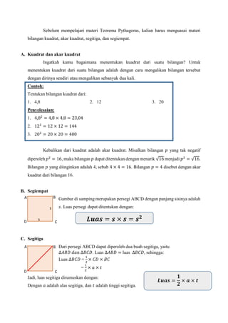 A
A
Sebelum mempelajari materi Teorema Pythagoras, kalian harus menguasai materi
bilangan kuadrat, akar kuadrat, segitiga, dan segiempat.
A. Kuadrat dan akar kuadrat
Ingatkah kamu bagaimana menentukan kuadrat dari suatu bilangan? Untuk
menentukan kuadrat dari suatu bilangan adalah dengan cara mengalikan bilangan tersebut
dengan dirinya sendiri atau mengalikan sebanyak dua kali.
Contoh:
Tentukan bilangan kuadrat dari:
1. 4,8 2. 12 3. 20
Penyelesaian:
1. 4,82
= 4,8 × 4,8 = 23,04
2. 122
= 12 × 12 = 144
3. 202
= 20 × 20 = 400
Kebalikan dari kuadrat adalah akar kuadrat. Misalkan bilangan 𝑝 yang tak negatif
diperoleh 𝑝2
= 16, maka bilangan 𝑝 dapat ditentukan dengan menarik √16 menjadi 𝑝2
= √16.
Bilangan 𝑝 yang diinginkan adalah 4, sebab 4 × 4 = 16. Bilangan 𝑝 = 4 disebut dengan akar
kuadrat dari bilangan 16.
B. Segiempat
Gambar di samping merupakan persegi ABCD dengan panjang sisinya adalah
𝑠. Luas persegi dapat ditentukan dengan:
C. Segitiga
Dari persegi ABCD dapat diperoleh dua buah segitiga, yaitu
∆𝐴𝐵𝐷 𝑑𝑎𝑛 ∆𝐵𝐶𝐷. Luas ∆𝐴𝐵𝐷 = luas ∆𝐵𝐶𝐷, sehingga:
Luas ∆𝐵𝐶𝐷 =
1
2
× 𝐶𝐷 × 𝐵𝐶
=
1
2
× 𝑎 × 𝑡
Jadi, luas segitiga dirumuskan dengan:
Dengan 𝑎 adalah alas segitiga, dan 𝑡 adalah tinggi segitiga.
s
B
s
CD 𝑳𝒖𝒂𝒔 = 𝒔 × 𝒔 = 𝒔 𝟐
B
CD
𝑳𝒖𝒂𝒔 =
𝟏
𝟐
× 𝒂 × 𝒕
 