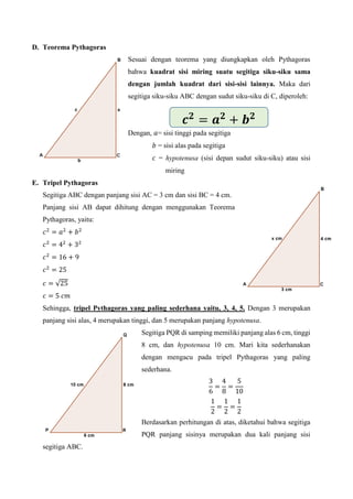 D. Teorema Pythagoras
Sesuai dengan teorema yang diungkapkan oleh Pythagoras
bahwa kuadrat sisi miring suatu segitiga siku-siku sama
dengan jumlah kuadrat dari sisi-sisi lainnya. Maka dari
segitiga siku-siku ABC dengan sudut siku-siku di C, diperoleh:
Dengan, 𝑎= sisi tinggi pada segitiga
𝑏 = sisi alas pada segitiga
𝑐 = hypotenusa (sisi depan sudut siku-siku) atau sisi
miring
E. Tripel Pythagoras
Segitiga ABC dengan panjang sisi AC = 3 cm dan sisi BC = 4 cm.
Panjang sisi AB dapat dihitung dengan menggunakan Teorema
Pythagoras, yaitu:
𝑐2
= 𝑎2
+ 𝑏2
𝑐2
= 42
+ 32
𝑐2
= 16 + 9
𝑐2
= 25
𝑐 = √25
𝑐 = 5 𝑐𝑚
Sehingga, tripel Pythagoras yang paling sederhana yaitu, 3, 4, 5. Dengan 3 merupakan
panjang sisi alas, 4 merupakan tinggi, dan 5 merupakan panjang hypotenusa.
Segitiga PQR di samping memiliki panjang alas 6 cm, tinggi
8 cm, dan hypotenusa 10 cm. Mari kita sederhanakan
dengan mengacu pada tripel Pythagoras yang paling
sederhana.
3
6
=
4
8
=
5
10
1
2
=
1
2
=
1
2
Berdasarkan perhitungan di atas, diketahui bahwa segitiga
PQR panjang sisinya merupakan dua kali panjang sisi
segitiga ABC.
𝒄 𝟐
= 𝒂 𝟐
+ 𝒃 𝟐
 