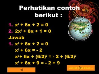 Perhatikan contoh
berikut :
1. x2
+ 6x + 2 = 0
2. 2x2
+ 8x + 1 = 0
Jawab
1. x2
+ 6x + 2 = 0
x2
+ 6x = - 2
x2
+ 6x + (6/2)2
= - 2 + (6/2)2
x2
+ 6x + 9 = - 2 + 9
Lanjut lagi Booo…
 