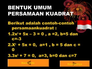 BENTUK UMUM
PERSAMAAN KUADRAT
Berikut adalah contoh-contoh
persamaankuadrat :
1.2x2
+ 5x – 3 = 0 , a =2, b=5 dan
c=-3
2.X2
+ 5x = 0, a=1 , b = 5 dan c =
0
3.3x2
+ 7 = 0, a=3, b=0 dan c=7
Back slide
Selanjutnya
 