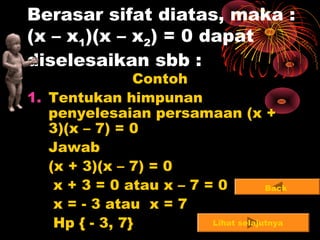 7
Berasar sifat diatas, maka :
(x – x1)(x – x2) = 0 dapat
diselesaikan sbb :
Contoh
1. Tentukan himpunan
penyelesaian persamaan (x +
3)(x – 7) = 0
Jawab
(x + 3)(x – 7) = 0
x + 3 = 0 atau x – 7 = 0
x = - 3 atau x = 7
Hp { - 3, 7} Lihat selajutnya
Back
 