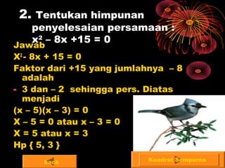 2. Tentukan himpunan
penyelesaian persamaan :
x2
– 8x +15 = 0
Jawab
X2
- 8x + 15 = 0
Faktor dari +15 yang jumlahnya – 8
adalah
- 3 dan – 2 sehingga pers. Diatas
menjadi
(x – 5)(x – 3) = 0
X – 5 = 0 atau x – 3 = 0
X = 5 atau x = 3
Hp { 5, 3 }
Kuadrat Sempurnaback
 