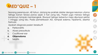 MED+
QUIZ – 1
Seorang perempuan, 40 tahun, datang ke praktek dokter dengan keluhan utama
telinga kanan terasa panas sejak 3 hari yang lalu. Pasien juga merasa telinga
kanannya tampak membengkak. Riwayat telinga terbentur meja dijumpai sekitar
1 minggu yang lalu. Pada pemeriksaan AD, tampak edema, hiperemis, disertai
fluktuasi.
Apakah diagnosis pasien tersebut?
a. Perikondritis
b. Abses preaurikula
c. Cauliflower ear
d. Othematoma
e. Selulitis
102
 