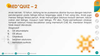 MED+
QUIZ – 2
Anak laki-laki, 10 tahun, datang ke ke puskesmas diantar ibunya dengan keluhan
pendengaran pada telinga kirinya terganggu sejak 2 hari yang lalu. Anak juga
merasa telinga terasa penuh. Anak menyangkal adanya riwayat demam, keluar
cairan dari telinga, maupun nyeri telinga. TTV dbn. Pada pemeriksaan otoskop
tampak adanya massa kecoklatan yang memenuhi CAE AS, membran timpani
tidak dapat dievaluasi.
Diagnosis?
A. OE sirkumskripta
B. OE difusa
C. Otomikosis
D. Serumen obsturans
E. Hematom aurikula
103
 