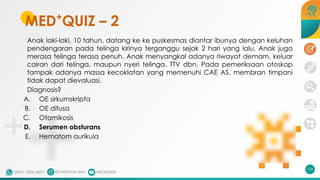 MED+
QUIZ – 2
Anak laki-laki, 10 tahun, datang ke ke puskesmas diantar ibunya dengan keluhan
pendengaran pada telinga kirinya terganggu sejak 2 hari yang lalu. Anak juga
merasa telinga terasa penuh. Anak menyangkal adanya riwayat demam, keluar
cairan dari telinga, maupun nyeri telinga. TTV dbn. Pada pemeriksaan otoskop
tampak adanya massa kecoklatan yang memenuhi CAE AS, membran timpani
tidak dapat dievaluasi.
Diagnosis?
A. OE sirkumskripta
B. OE difusa
C. Otomikosis
D. Serumen obsturans
E. Hematom aurikula
104
 
