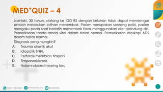 Laki-laki, 30 tahun, datang ke IGD RS dengan keluhan tidak dapat mendengar
setelah melakukan latihan menembak. Pasien merupakan seorang polisi, pasien
mengaku pada saat berlatih menembak tidak menggunakan alat pelindung diri.
Pemeriksaan tanda-tanda vital dalam batas normal. Pemeriksaan otoskopi ADS
dalam batas normal.
Diagnosis yang mungkin?
A. Trauma akustik akut
B. Idiopatik SNHL
C. Perforasi membran timpani
D. Timpanosklerosis
E. Noise-induced hearing loss
MED+
QUIZ – 4
 