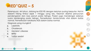 Perempuan, 44 tahun, datang ke IGD RS dengan keluhan pusing berputar. Hal ini
dialami hilang timbul sejak 1 minggu yang lalu. Keluhan disertai penurunan
pendengaran dan rasa penuh pada telinga. Pasien juga mendengar adanya
suara berdenging pada telinga. Pemeriksaan tanda-tanda vital dalam batas
normal. Pemeriksaan lokalisata ADS dalam batas normal.
Diagnosis yang mungkin?
a. Labirinitis
b. Otosklerosis
c. Meniere’s disease
d. BPPV
e. Tumor serebri
MED+
QUIZ – 5
 