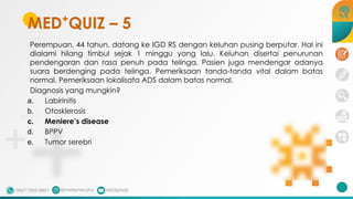 Perempuan, 44 tahun, datang ke IGD RS dengan keluhan pusing berputar. Hal ini
dialami hilang timbul sejak 1 minggu yang lalu. Keluhan disertai penurunan
pendengaran dan rasa penuh pada telinga. Pasien juga mendengar adanya
suara berdenging pada telinga. Pemeriksaan tanda-tanda vital dalam batas
normal. Pemeriksaan lokalisata ADS dalam batas normal.
Diagnosis yang mungkin?
a. Labirinitis
b. Otosklerosis
c. Meniere’s disease
d. BPPV
e. Tumor serebri
MED+
QUIZ – 5
 