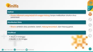 Rinitis
Definisi
• Proses inflamasi yang terjadi di rongga hidung tanpa melibatkan struktur sinus
paranasal.
Manifestasi Klinis
• Rinore anterior atau posterior, bersin, hidung tersumbat, dan hidung gatal.
Klasifikasi
• Akut : < 4 minggu
• Kronis : > 12 minggu
113
4
A
3
A
 