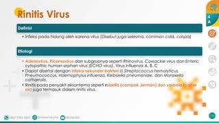 Rinitis Virus
115
Definisi
• Infeksi pada hidung oleh karena virus (Disebut juga selesma, common cold, coryza)
Etiologi
• Adenovirus, Picornavirus dan subgrupnya seperti Rhinovirus, Coxsackie virus dan Enteric
cytopathic human orphan virus (ECHO virus), Virus influenza A, B, C
• Dapat disertai dengan infeksi sekunder bakteri 🡪 Streptococcus hemolyticus,
Pneumococcus, Haemophylus influenza, Klebsiella pneumoniae, dan Moraxella
catharralis.
• Rinitis pada penyakit eksantema seperti rubella (campak Jerman) dan varisela (cacar
air) juga termasuk dalam rinitis virus.
4
A
 