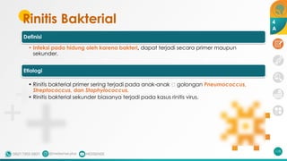 Rinitis Bakterial
118
Definisi
• Infeksi pada hidung oleh karena bakteri, dapat terjadi secara primer maupun
sekunder.
Etiologi
• Rinitis bakterial primer sering terjadi pada anak-anak 🡪 golongan Pneumococcus,
Streptococcus, dan Staphylococcus.
• Rinitis bakterial sekunder biasanya terjadi pada kasus rinitis virus.
4
A
 