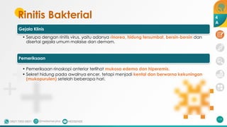 Rinitis Bakterial
119
Gejala Klinis
• Serupa dengan rinitis virus, yaitu adanya rinorea, hidung tersumbat, bersin-bersin dan
disertai gejala umum malaise dan demam.
Pemeriksaan
• Pemeriksaan rinoskopi anterior terlihat mukosa edema dan hiperemis.
• Sekret hidung pada awalnya encer, tetapi menjadi kental dan berwarna kekuningan
(mukopurulen) setelah beberapa hari.
4
A
 