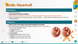 Rinitis Hipertrofi
Pemeriksaan
• Rinoskopi anterior
• Konka hipertrofi (konka inferior)
• Mukosa konka tebal, teraba keras, dan adanya permukaan yang berbenjol-benjol.
• Pada saat diberikan tampon dengan vasokonstriktor 🡪 tidak terjadi pengempisan oleh karena
adanya fibrosis.
Tatalaksana
• Mencari dan menangani penyebab terjadinya penyakit.
• Sumbatan hidung dapat dihilangkan dengan cara mengecilkan
konka, yaitu dengan cara:
• Kauterisasi linear
• Diatermi submukosa
• Cryosurgery
• Turbinektomi parsial atau total.
• Reseksi submukosa tulang konka.
• Operasi konka dengan sinar laser
124
3
A
 