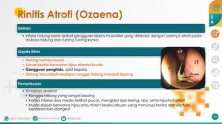 Rinitis Atrofi (Ozaena)
Definisi
• Infeksi hidung kronis akibat gangguan klirens mukosilier yang ditandai dengan adanya atrofi pada
mukosa hidung dan tulang-tulang konka
Gejala Klinis
• Hidung berbau busuk
• Sekret kental berwarna hijau disertai krusta
• Gangguan penghidu, sakit kepala
• Hidung tersumbat meskipun rongga hidung menjadi lapang
Pemeriksaan
• Rinoskopi anterior
• Rongga hidung yang sangat lapang
• Konka inferior dan media terlihat pucat, mengkilat dan kering, tipis, serta hipotrofi/atrofi
• Krusta dapat berwarna hijau atau hitam keabu-abuan yang menutupi konka dan septum,
berdarah bila diangkat
125
3
A
 