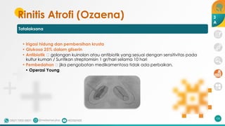 Rinitis Atrofi (Ozaena)
Tatalaksana
• Irigasi hidung dan pembersihan krusta
• Glukosa 25% dalam gliserin
• Antibiotik 🡪 golongan kuinolon atau antibiotik yang sesuai dengan sensitivitas pada
kultur kuman / Suntikan streptomisin 1 gr/hari selama 10 hari
• Pembedahan 🡪 jika pengobatan medikamentosa tidak ada perbaikan,
• Operasi Young
126
3
A
 