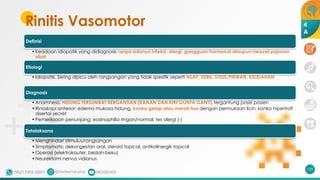 Rinitis Vasomotor
Definisi
•Keadaan idiopatik yang didiagnosis tanpa adanya infeksi, alergi, gangguan hormonal ataupun riwayat pajanan
obat
Etiologi
•Idiopatik. Sering dipicu oleh rangsangan yang tidak spesifik seperti ASAP, DEBU, STESS/PIKIRAN, KELELAHAN
Diagnosis
•Anamnesis: HIDUNG TERSUMBAT BERGANTIAN (KANAN DAN KIRI GONTA GANTI) tergantung posisi pasien
•Rinoskopi anterior: edema mukosa hidung, konka gelap atau merah tua dengan permukaan licin; konka hipertrofi
disertai secret
•Pemeriksaan penunjang: eosinophilia ringan/normal, tes alergi (-)
Tatalaksana
•Menghindari stimulus/rangsangan
•Simptomatis: dekongestan oral, steroid topical, antikolinergik topical
•Operasi (elektrokauter, bedah-beku)
•Neurektomi nervus vidianus
133
4
A
 