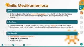 Rinitis Medikamentosa
135
Definisi
• Rinitis medikamentosa atau rebound congestion terjadi akibat inflamasi dari pada
mukosa nasal yang disebabkan oleh penggunaan dekongestan nasal yang
berlebihan.
Mekanisme
• Penggunaan dekongestan nasal yang mengandung efedrin memiliki efek yang
simpatis sehingga menimbulkan vasokontriksi melalui aktivasi adrenoreseptor alfa-1.
Tata laksana
• Penghentian dekongestan nasal
• Kortikosteroid intranasal
• Antihistamin oral
4
A
 