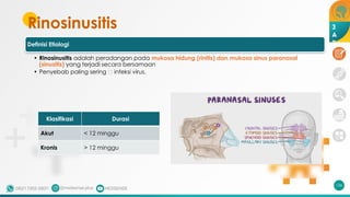 Rinosinusitis
Definisi Etiologi
• Rinosinusitis adalah peradangan pada mukosa hidung (rinitis) dan mukosa sinus paranasal
(sinusitis) yang terjadi secara bersamaan
• Penyebab paling sering 🡪 infeksi virus.
136
Klasifikasi Durasi
Akut < 12 minggu
Kronis > 12 minggu
3
A
2
 