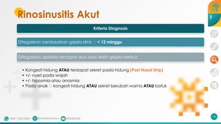 Rinosinusitis Akut
Kriteria Diagnosis
Ditegakkan berdasarkan gejala klinis 🡪 < 12 minggu
Ditegakkan apabila terdapat dua atau lebih gejala berikut:
• Kongesti hidung ATAU terdapat sekret pada hidung (Post Nasal Drip)
• +/- nyeri pada wajah
• +/- hiposmia atau anosmia
• Pada anak 🡪 kongesti hidung ATAU sekret berubah warna ATAU batuk
137
2
 