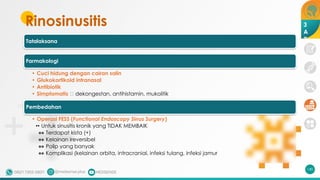 Rinosinusitis
Tatalaksana
Farmakologi
• Cuci hidung dengan cairan salin
• Glukokortikoid intranasal
• Antibiotik
• Simptomatis 🡪 dekongestan, antihistamin, mukolitik
Pembedahan
• Operasi FESS (Functional Endoscopy Sinus Surgery)
•• Untuk sinusitis kronik yang TIDAK MEMBAIK
•• Terdapat kista (+)
•• Kelainan ireversibel
•• Polip yang banyak
•• Komplikasi (kelainan orbita, intracranial, infeksi tulang, infeksi jamur
140
3
A
2
 