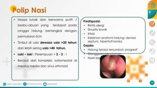 Polip Nasi
• Massa lunak dan berwarna putih /
keabu-abuan yang terdapat pada
rongga hidung, bertangkai dengan
permukaan licin
• Timbul di usia dewasa usia >20 tahun
dan lebih sering usia >40 tahun.
• Laki – laki : Perempuan = 2 - 3 : 1
• Berasal dari kompleks ostiomeatal di
meatus media dan sinus ethmoid
144
Predisposisi:
• Rinitis alergi
• Sinusitis kronik
• Iritasi
• Kelainan anatomi hidung: deviasi
septum, hipertrofi konka
Gejala:
• Hidung terasa tersumbat; progresif
• Gangguan penciuman
• Nyeri kepala
2
 