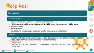 Polip Nasi
Tata Laksana
Medikamentosa
• Kortikosteroid INTRANASAL 🡪 FIRST LINE TREATMENT
• Fluticasone 2 x 200 mcg, Budesonide 2 x 200 mcg, Mometasone 1 x 280 mcg
• Antileukotriene
• Antihistamine
• Cuci hidung setiap harinya secara teratur dengan cairan fisiologis
Operatif
• Indikasi: untuk anak dengan multipel polip, benign polip nasi atau rinosinusitis kronik
yang tidak membaik dengan terapi medikamentosa
• Polipektomi
• ESS (Endoscopic Sinus Surgery) 🡪 melebarkan celah di meatus media 🡪 rekuransi
berkurang
146
2
 