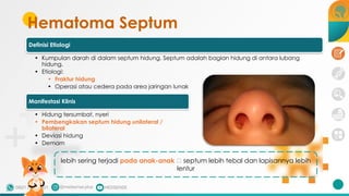 Hematoma Septum
Definisi Etiologi
• Kumpulan darah di dalam septum hidung. Septum adalah bagian hidung di antara lubang
hidung.
• Etiologi:
• Fraktur hidung
• Operasi atau cedera pada area jaringan lunak
Manifestasi Klinis
• Hidung tersumbat, nyeri
• Pembengkakan septum hidung unilateral /
bilateral
• Deviasi hidung
• Demam
lebih sering terjadi pada anak-anak 🡪 septum lebih tebal dan lapisannya lebih
lentur
 