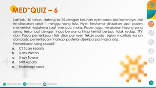 MED+
QUIZ – 6
Laki-laki, 40 tahun, datang ke RS dengan keluhan nyeri pada pipi kanannya. Hal
ini dirasakan sejak 1 minggu yang lalu. Nyeri terutama dirasakan saat pasien
menyentuh wajahnya saat mencuci muka. Pasien juga merasakan hidung yang
sering tersumbat dengan ingus berwarna hijau kental berbau tidak sedap. TTV
dbn. Pada pemeriksaan fisik dijumpai nyeri tekan pada region maxillaris kanan
dan pada pemeriksaan rinoskopi posterior dijumpai post-nasal drip.
Pemeriksaan yang sesuai?
a. CT Scan kepala
b. X-ray Waters
c. X-ray Towne
d. MRI kepala
e. Endoskopi nasal
155
 