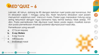 MED+
QUIZ – 6
Laki-laki, 40 tahun, datang ke RS dengan keluhan nyeri pada pipi kanannya. Hal
ini dirasakan sejak 1 minggu yang lalu. Nyeri terutama dirasakan saat pasien
menyentuh wajahnya saat mencuci muka. Pasien juga merasakan hidung yang
sering tersumbat dengan ingus berwarna hijau kental berbau tidak sedap. TTV
dbn. Pada pemeriksaan fisik dijumpai nyeri tekan pada region maxillaris kanan
dan pada pemeriksaan rinoskopi posterior dijumpai post-nasal drip.
Pemeriksaan yang sesuai?
a. CT Scan kepala
b. X-ray Waters
c. X-ray Towne
d. MRI kepala
e. Endoskopi nasal
156
 