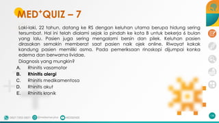 MED+
QUIZ – 7
Laki-laki, 22 tahun, datang ke RS dengan keluhan utama berupa hidung sering
tersumbat. Hal ini telah dialami sejak ia pindah ke kota B untuk bekerja 6 bulan
yang lalu. Pasien juga sering mengalami bersin dan pilek. Keluhan pasien
dirasakan semakin memberat saat pasien naik ojek online. Riwayat kakak
kandung pasien memiliki asma. Pada pemeriksaan rinoskopi dijumpai konka
edema dan berwarna lividae.
Diagnosis yang mungkin?
A. Rhinitis vasomotor
B. Rhinitis alergi
C. Rhinitis medikamentosa
D. Rhinitis akut
E. Rhinitis kronik
158
 
