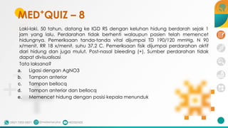 Laki-laki, 50 tahun, datang ke IGD RS dengan keluhan hidung berdarah sejak 1
jam yang lalu. Perdarahan tidak berhenti walaupun pasien telah memencet
hidungnya. Pemeriksaan tanda-tanda vital dijumpai TD 190/120 mmHg, N 90
x/menit, RR 18 x/menit, suhu 37,2 C. Pemeriksaan fisik dijumpai perdarahan aktif
dari hidung dan juga mulut. Post-nasal bleeding (+). Sumber perdarahan tidak
dapat divisualisasi
Tata laksana?
a. Ligasi dengan AgNO3
b. Tampon anterior
c. Tampon bellocq
d. Tampon anterior dan bellocq
e. Memencet hidung dengan posisi kepala menunduk
MED+
QUIZ – 8
 