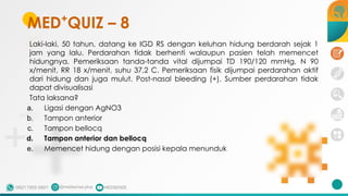 Laki-laki, 50 tahun, datang ke IGD RS dengan keluhan hidung berdarah sejak 1
jam yang lalu. Perdarahan tidak berhenti walaupun pasien telah memencet
hidungnya. Pemeriksaan tanda-tanda vital dijumpai TD 190/120 mmHg, N 90
x/menit, RR 18 x/menit, suhu 37,2 C. Pemeriksaan fisik dijumpai perdarahan aktif
dari hidung dan juga mulut. Post-nasal bleeding (+). Sumber perdarahan tidak
dapat divisualisasi
Tata laksana?
a. Ligasi dengan AgNO3
b. Tampon anterior
c. Tampon bellocq
d. Tampon anterior dan bellocq
e. Memencet hidung dengan posisi kepala menunduk
MED+
QUIZ – 8
 