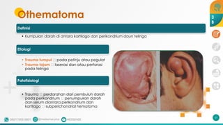 Definisi
• Kumpulan darah di antara kartilago dan perikondrium daun telinga
Etiologi
• Trauma tumpul 🡪 pada petinju atau pegulat
• Trauma tajam 🡪 laserasi dan atau perforasi
pada telinga
Patofisiologi
• Trauma 🡪 perdarahan dari pembuluh darah
pada perikondrium 🡪 penumpukan darah
dan serum diantara perikondrium dan
kartilago 🡪 subperichondrial hematoma
Othematoma
17
3
B
 
