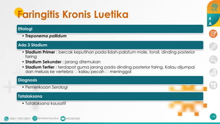 Faringitis Kronis Luetika
Etiologi
• Treponema pallidum
Ada 3 Stadium
• Stadium Primer : bercak keputihan pada lidah-palatum mole, tonsil, dinding posterior
faring
• Stadium Sekunder : jarang ditemukan
• Stadium Tertier : terdapat guma jarang pada dinding posterior faring. Kalau dijumpai
dan meluas ke vertebra 🡪 kalau pecah 🡪 meninggal
Diagnosis
• Pemeriksaan Serologi
Tatalaksana
• Tatalaksana kausatif
178
4
A
 