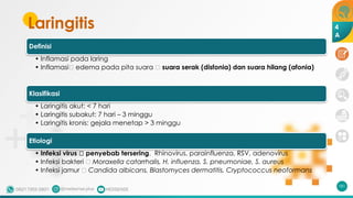 Laringitis
Definisi
• Inflamasi pada laring
• Inflamasi🡪 edema pada pita suara 🡪 suara serak (disfonia) dan suara hilang (afonia)
Klasifikasi
• Laringitis akut: < 7 hari
• Laringitis subakut: 7 hari – 3 minggu
• Laringitis kronis: gejala menetap > 3 minggu
Etiologi
• Infeksi virus 🡪 penyebab tersering. Rhinovirus, parainfluenza, RSV, adenovirus
• Infeksi bakteri 🡪 Moraxella catarrhalis, H. influenza, S. pneumoniae, S. aureus
• Infeksi jamur 🡪 Candida albicans, Blastomyces dermatitis, Cryptococcus neoformans
181
4
A
 