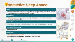 Obstructive Sleep Apnea
Definisi
• Gangguan pernapasan tidur yang ditandai dengan adanya obstruksi saluran
napas baik secara parsial maupun komplit
Faktor Risiko
• Obesitas, ukuran lingkar leher, umur, jenis kelamin, hormon dan kelainan
anatomi saluran nafas
Gejala Klinis
• Mengorok kuat, suara seperti tersedak saat tidur, tampak seperti apnea
Pemeriksaan Penunjang
• Polisomnografi
Tatalaksana
• Menurunkan berat badan
• Continuous positive airway pressure (CPAP) machine
186
1
 