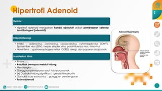 Hipertrofi Adenoid
Definisi
•Hipertrofi adenoid merupakan kondisi obstruktif akibat pembesaran kelenjar
tonsil faringeal (adenoid).
Etiopatofisiologi
•Infeksi 🡪 adenovirus, coronavirus, coxsackievirus, cytomegalovirus (CMV),
Epstein-Barr virus (EBV), herpes simplex virus, parainfluenza virus, rhinovirus
•Non-infeksi 🡪 gastroesophageal reflux (GERD), alergi, dan paparan asap rokok
Manifestasi Klinis
•Rinore
•Kesulitan bernapas melalui hidung
•Mendengkur
•Gangguan pernapasan saat tidur pada anak.
•(+) Obstruksi hidung signifikan 🡪 gejala rhinosinusitis
•Obstruksi tuba eustachius 🡪 gangguan pendengaran
•Fasies adenoid
2
 