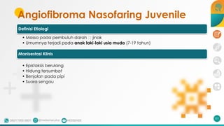 Angiofibroma Nasofaring Juvenile
201
Definisi Etiologi
• Massa pada pembuluh darah 🡪 jinak
• Umumnya terjadi pada anak laki-laki usia muda (7-19 tahun)
Manisestasi Klinis
• Epistaksis berulang
• Hidung tersumbat
• Benjolan pada pipi
• Suara sengau
 