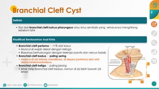 Branchial Cleft Cyst
Definisi
• Sisa dari branchial cleft/sulcus pharyngeus atau sinus servikalis yang seharusnya menghilang
sebelum lahir
Klasifikasi Berdasarkan Asal Kista
• Branchial cleft pertama 🡪 <1% dari kasus
• Muncul di wajah dekat dengan telinga
• Biasanya berhubungan dengan kelenjar parotis dan nervus fasialis
• Branchial cleft kedua 🡪 paling sering
• muncul di sisi inferior mandibula, di depan (anterior) dari otot
sternocleidomastoideus
• Branchial cleft ketiga 🡪 paling jarang
• letak mirip branchial cleft kedua, namun di sisi lebih bawah (di
leher)
207
2
 