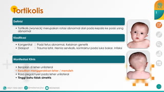 Tortikolis
210
1
Definisi
• Tortikolis (wryneck) merupakan rotasi abnormal dari pada kepala ke posisi yang
abnormal
Klasifikasi
• Kongenital 🡪 Posisi fetus abnormal, Kelainan genetik
• Didapat 🡪 Trauma lahir, Hernia servikalis, kontraktur pada luka bakar, Infeksi
Manifestasi Klinis
• Benjolan di leher unilateral
• Kesulitan menggerakkan leher / menoleh
• Rasa pegal/nyeri pada leher unilateral
• Tinggi bahu tidak simetris
 