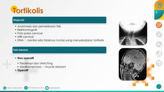 Tortikolis
Diagnosis
• Anamnesis dan pemeriksaan fisik
• Elektromiografi
• Foto polos cervical
• MRI cervical
• DNA 🡪 menilai ada tidaknya mutasi yang menyebabkan tortikolis
Tata laksana
• Non operatif
• Fisioterapi dan stretching
• Medikamentosa 🡪 muscle relaxant
• Operatif
211
1
 