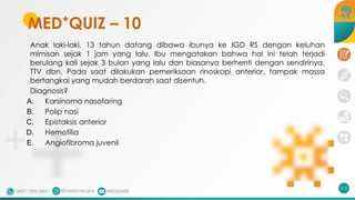 MED+
QUIZ – 10
Anak laki-laki, 13 tahun datang dibawa ibunya ke IGD RS dengan keluhan
mimisan sejak 1 jam yang lalu. Ibu mengatakan bahwa hal ini telah terjadi
berulang kali sejak 3 bulan yang lalu dan biasanya berhenti dengan sendirinya.
TTV dbn. Pada saat dilakukan pemeriksaan rinoskopi anterior, tampak massa
bertangkai yang mudah berdarah saat disentuh.
Diagnosis?
A. Karsinoma nasofaring
B. Polip nasi
C. Epistaksis anterior
D. Hemofilia
E. Angiofibroma juvenil
215
 