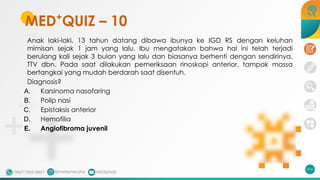 MED+
QUIZ – 10
Anak laki-laki, 13 tahun datang dibawa ibunya ke IGD RS dengan keluhan
mimisan sejak 1 jam yang lalu. Ibu mengatakan bahwa hal ini telah terjadi
berulang kali sejak 3 bulan yang lalu dan biasanya berhenti dengan sendirinya.
TTV dbn. Pada saat dilakukan pemeriksaan rinoskopi anterior, tampak massa
bertangkai yang mudah berdarah saat disentuh.
Diagnosis?
A. Karsinoma nasofaring
B. Polip nasi
C. Epistaksis anterior
D. Hemofilia
E. Angiofibroma juvenil
216
 