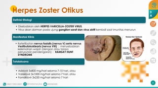 Herpes Zoster Otikus
Definisi Etiologi
• Disebabkan oleh HERPES VARICELLA-ZOSTER VIRUS.
• Virus akan dorman pada ujung ganglion saraf dan virus aktif kembali saat imunitas menurun
Manifestasi Klinis
• Keterlibatan nervus fasialis (nervus V) serta nervus
Vestibulokoklearis (nervus VIII) 🡪 menyebabkan
kelemahan wajah (dengan atau tanpa
penurunan pendengaran) 🡪 RAMSAY HUNT
SYNDROME
Tatalaksana
• Asiklovir 5x800 mg/hari selama 7-10 hari, atau
• Valsiklovir 3x1000 mg/hari selama 7 hari, atau
• Famsiklovir 3x250 mg/hari selama 7 hari
22
3
A
 