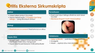Otitis Eksterna Sirkumskripta
Definisi
• Infeksi folikel rambut (furunkel)
• Hanya terjadi pada 1/3 bagian luar liang
telinga 🡪 yang ditumbuhi rambut
Etiologi
• Staphylococcus aureus/ Staphylococcus albus
Gejala Klinis
• Sangat nyeri 🡪 dapat timbul spontan saat
membuka mulut atau mengunyah
• Dapat disertai pembesaran KGB periaurikuler
Pemeriksaan
• Nyeri saat daun telinga ditarik ke arah lokasi
furunkel
• Membran timpani masih dapat terlihat
Tatalaksana
• Salep antibiotik 🡪 polimiksin B atau basitrasin
• Analgetik
• Abses 🡪 aspirasi atau insisi drainase
26
4
A
 
